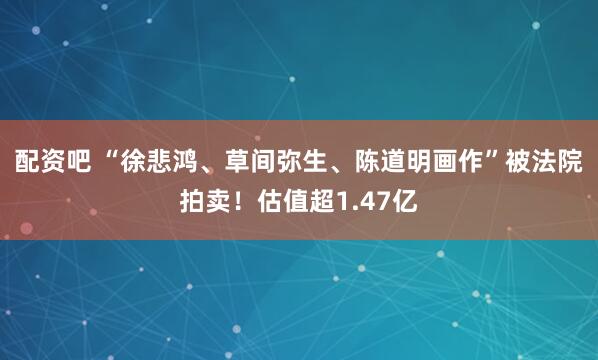 配资吧 “徐悲鸿、草间弥生、陈道明画作”被法院拍卖！估值超1.47亿