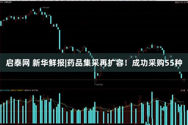 启泰网 新华鲜报|药品集采再扩容！成功采购55种