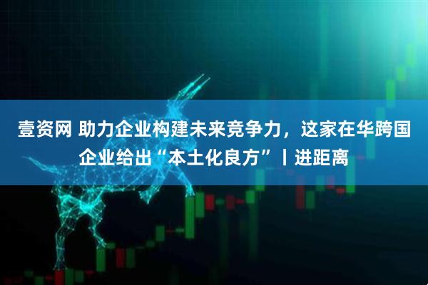 壹资网 助力企业构建未来竞争力，这家在华跨国企业给出“本土化良方”丨进距离