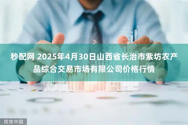 秒配网 2025年4月30日山西省长治市紫坊农产品综合交易市场有限公司价格行情
