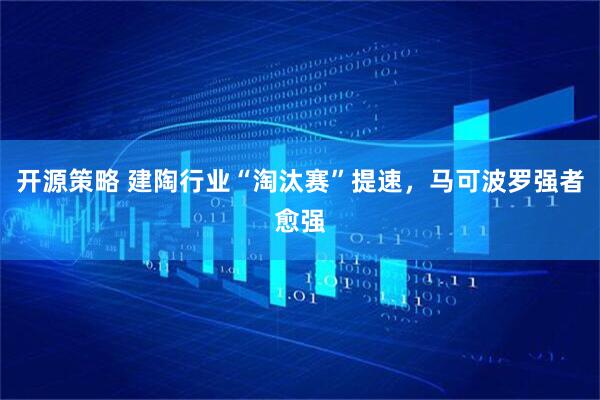 开源策略 建陶行业“淘汰赛”提速，马可波罗强者愈强
