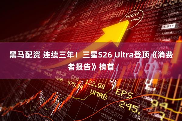 黑马配资 连续三年!三星S26 Ultra登顶《消费者报告》榜首