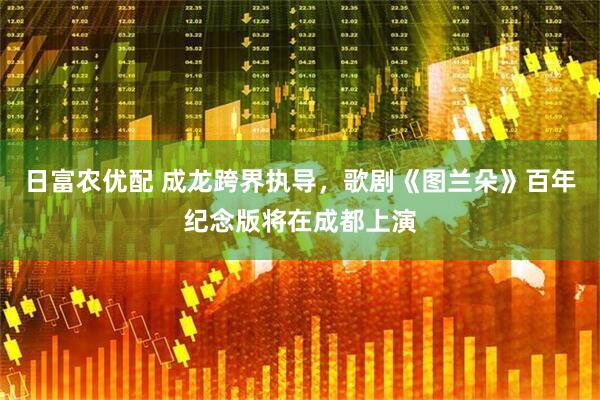 日富农优配 成龙跨界执导，歌剧《图兰朵》百年纪念版将在成都上演