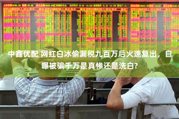 中鑫优配 网红白冰偷漏税九百万后火速复出，自曝被骗千万是真惨还是洗白?