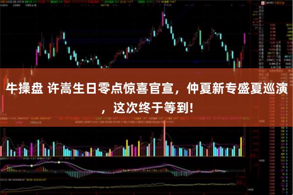 牛操盘 许嵩生日零点惊喜官宣，仲夏新专盛夏巡演，这次终于等到!