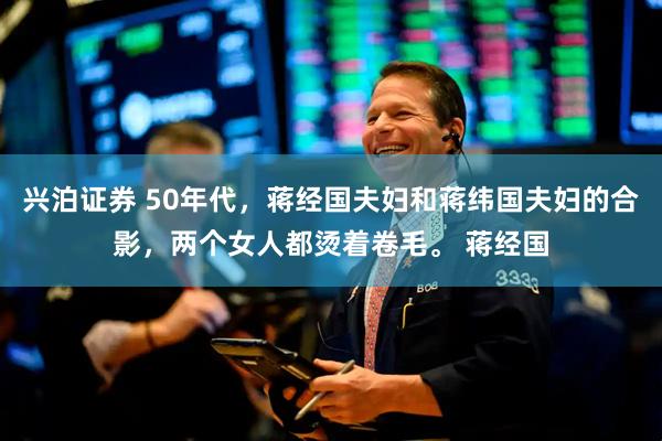 兴泊证券 50年代，蒋经国夫妇和蒋纬国夫妇的合影，两个女人都烫着卷毛。 蒋经国