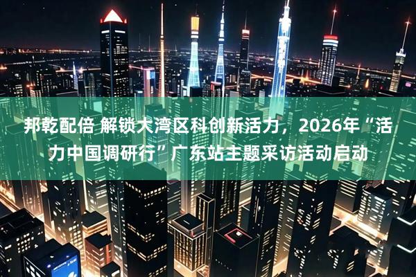 邦乾配倍 解锁大湾区科创新活力，2026年“活力中国调研行”广东站主题采访活动启动